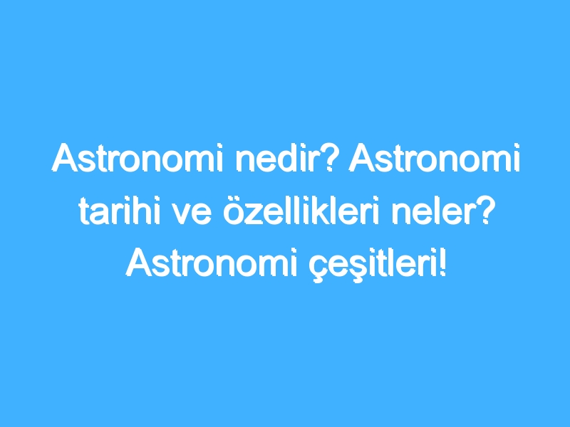 Astronomi nedir? Astronomi tarihi ve özellikleri neler? Astronomi çeşitleri!