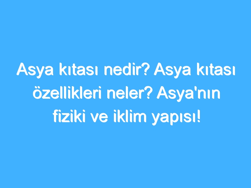 Asya kıtası nedir? Asya kıtası özellikleri neler? Asya'nın fiziki ve iklim yapısı!