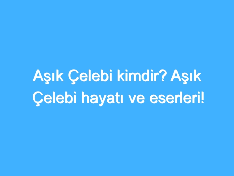 Aşık Çelebi kimdir? Aşık Çelebi hayatı ve eserleri!