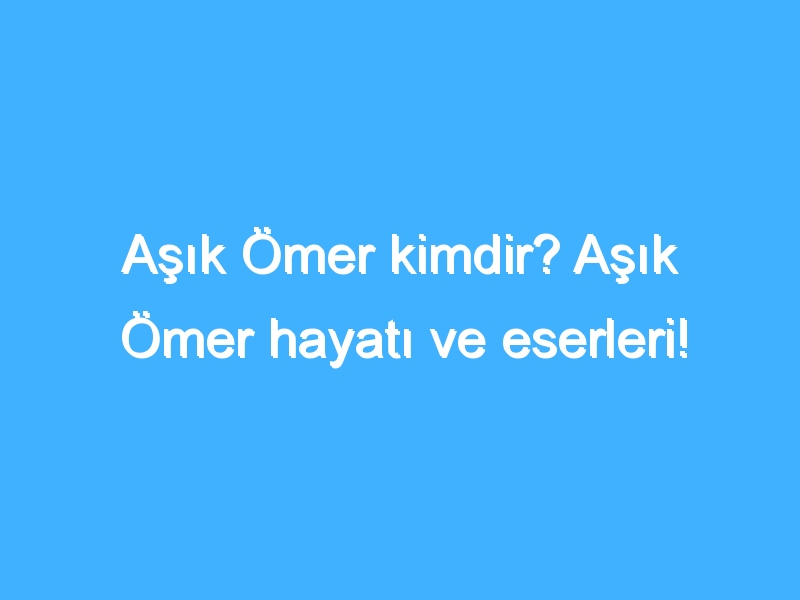 Aşık Ömer kimdir? Aşık Ömer hayatı ve eserleri!