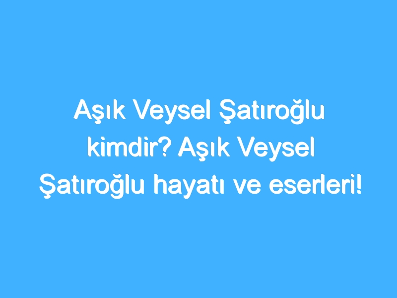 Aşık Veysel Şatıroğlu kimdir? Aşık Veysel Şatıroğlu hayatı ve eserleri!