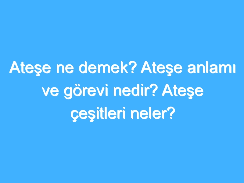 Ateşe ne demek? Ateşe anlamı ve görevi nedir? Ateşe çeşitleri neler?