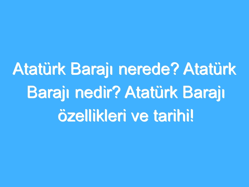 Atatürk Barajı nerede? Atatürk Barajı nedir? Atatürk Barajı özellikleri ve tarihi!