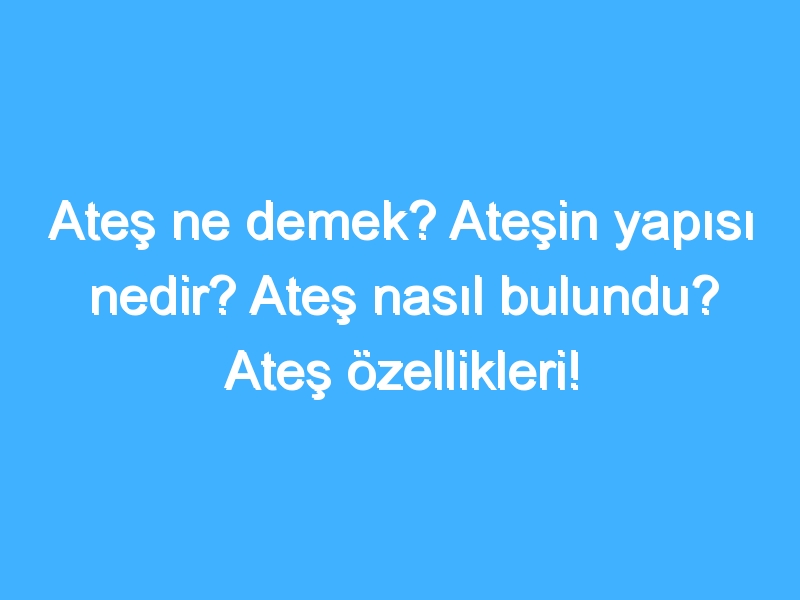 Ateş ne demek? Ateşin yapısı nedir? Ateş nasıl bulundu? Ateş özellikleri!