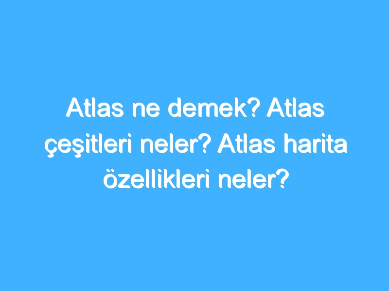 Atlas ne demek? Atlas çeşitleri neler? Atlas harita özellikleri neler?