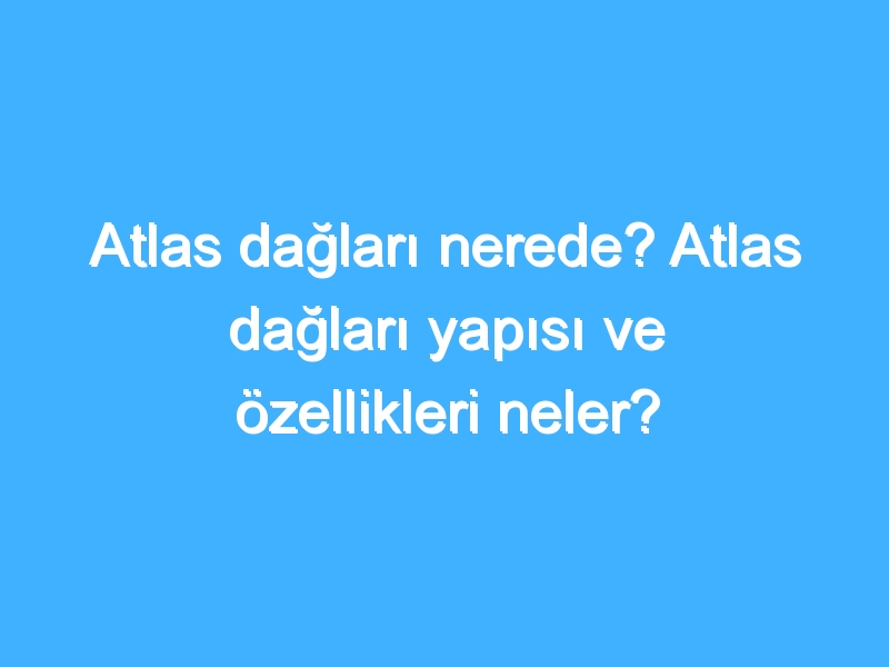 Atlas dağları nerede? Atlas dağları yapısı ve özellikleri neler?