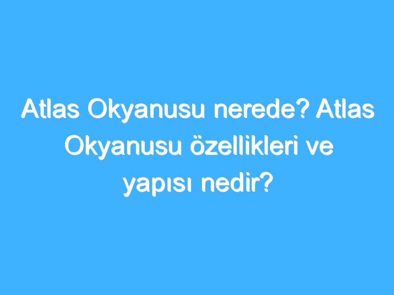 Atlas Okyanusu nerede? Atlas Okyanusu özellikleri ve yapısı nedir?