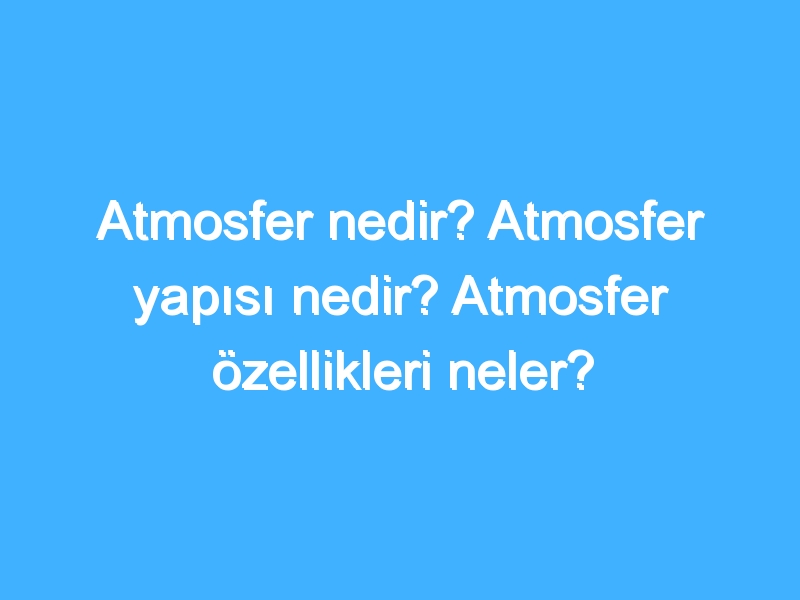 Atmosfer nedir? Atmosfer yapısı nedir? Atmosfer özellikleri neler?