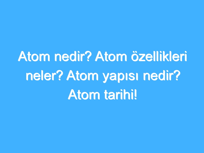 Atom nedir? Atom özellikleri neler? Atom yapısı nedir? Atom tarihi!