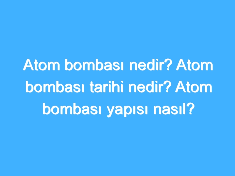 Atom bombası nedir? Atom bombası tarihi nedir? Atom bombası yapısı nasıl?