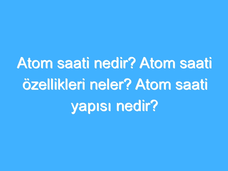 Atom saati nedir? Atom saati özellikleri neler? Atom saati yapısı nedir?