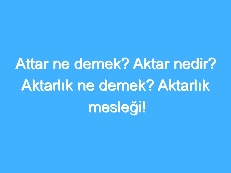 Attar ne demek? Aktar nedir? Aktarlık ne demek? Aktarlık mesleği!