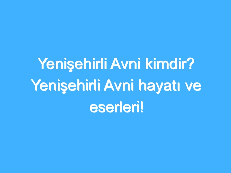 Yenişehirli Avni kimdir? Yenişehirli Avni hayatı ve eserleri!