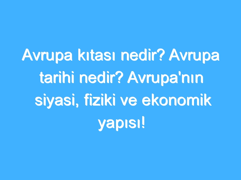 Avrupa kıtası nedir? Avrupa tarihi nedir? Avrupa'nın siyasi, fiziki ve ekonomik yapısı!