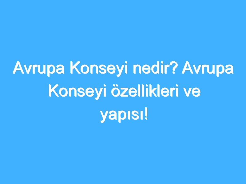 Avrupa Konseyi nedir? Avrupa Konseyi özellikleri ve yapısı!