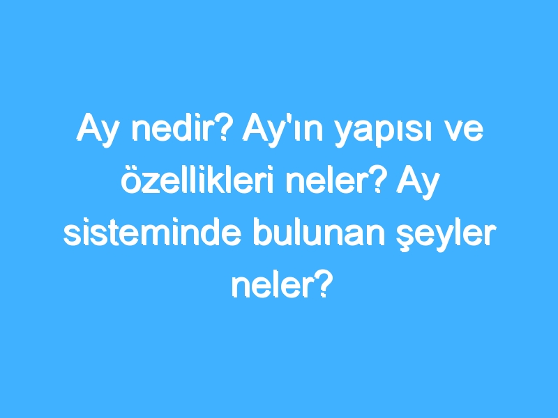 Ay nedir? Ay'ın yapısı ve özellikleri neler? Ay sisteminde bulunan şeyler neler?