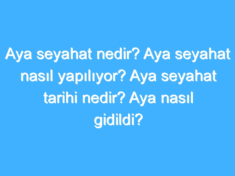 Aya seyahat nedir? Aya seyahat nasıl yapılıyor? Aya seyahat tarihi nedir? Aya nasıl gidildi?