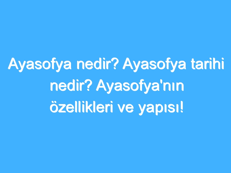 Ayasofya nedir? Ayasofya tarihi nedir? Ayasofya'nın özellikleri ve yapısı!