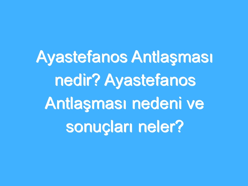 Ayastefanos Antlaşması nedir? Ayastefanos Antlaşması nedeni ve sonuçları neler?