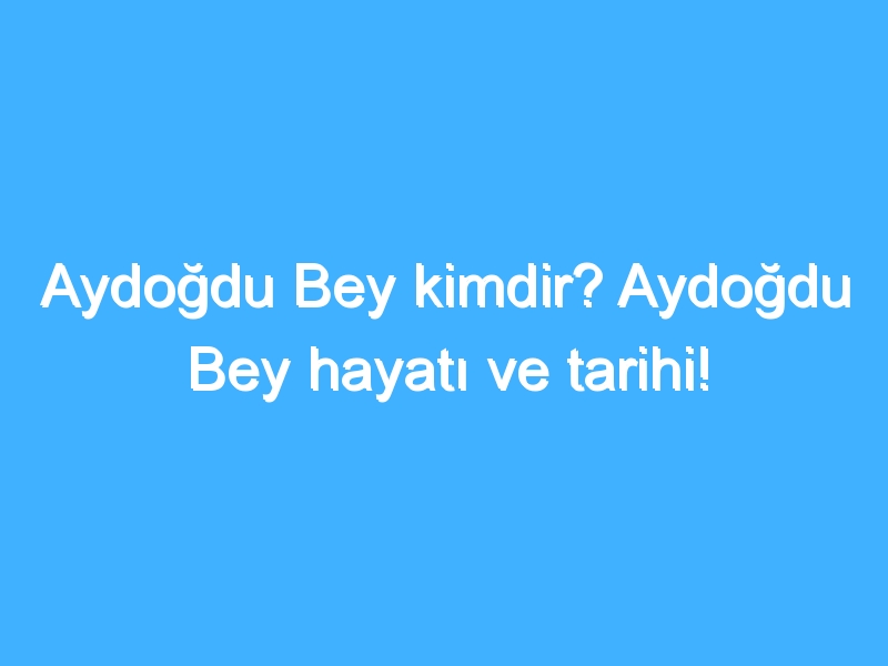 Aydoğdu Bey kimdir? Aydoğdu Bey hayatı ve tarihi!