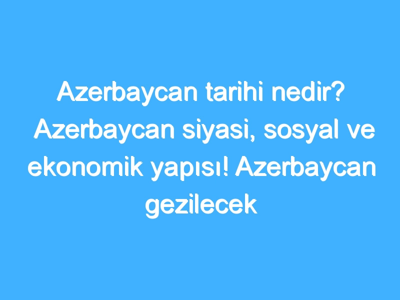 Azerbaycan tarihi nedir? Azerbaycan siyasi, sosyal ve ekonomik yapısı! Azerbaycan gezilecek yerler!