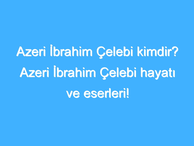 Azeri İbrahim Çelebi kimdir? Azeri İbrahim Çelebi hayatı ve eserleri!