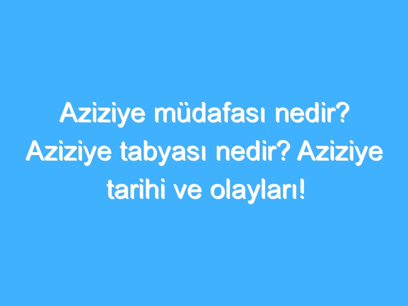 Aziziye müdafası nedir? Aziziye tabyası nedir? Aziziye tarihi ve olayları!