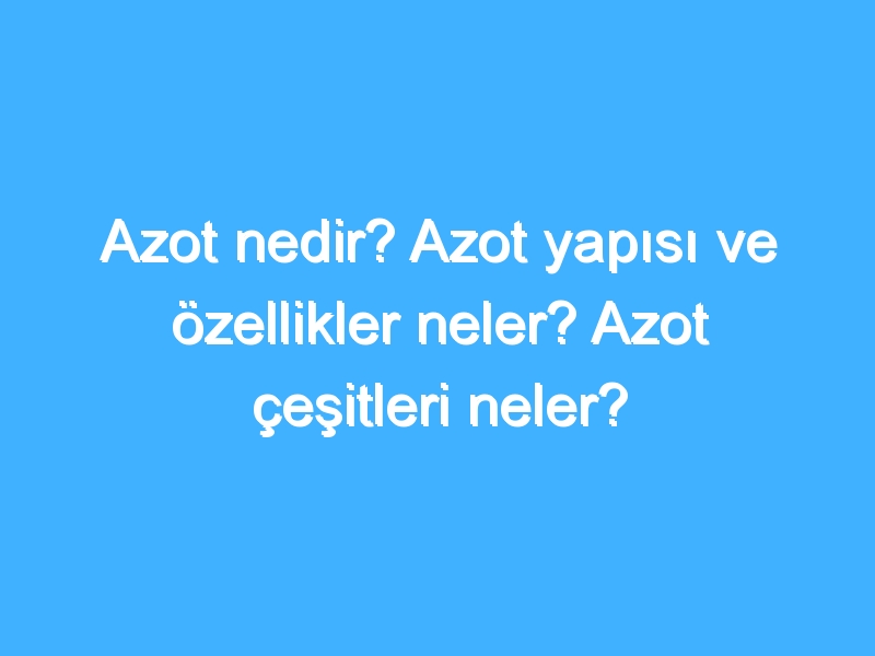 Azot nedir? Azot yapısı ve özellikler neler? Azot çeşitleri neler?