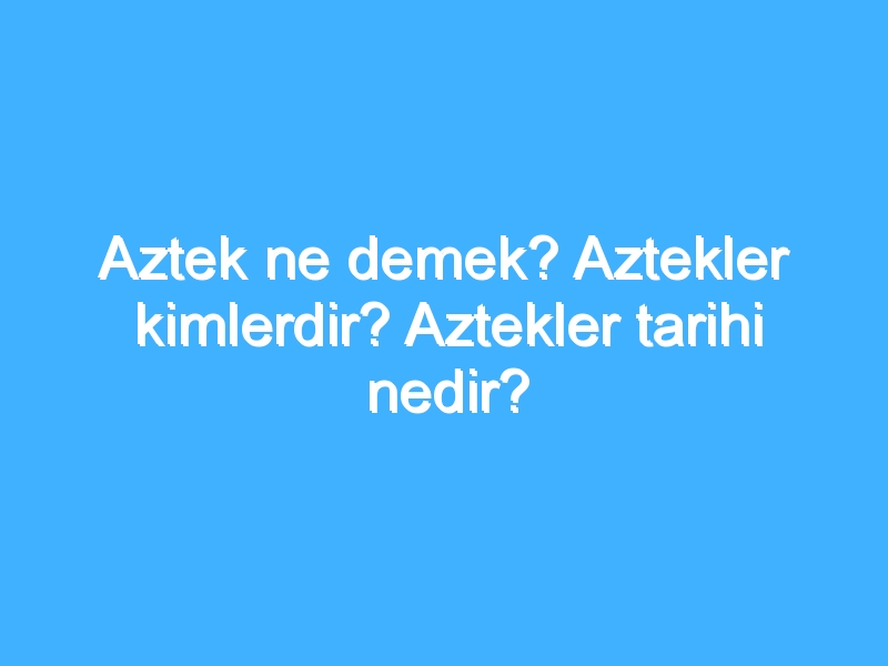 Aztek ne demek? Aztekler kimlerdir? Aztekler tarihi nedir?