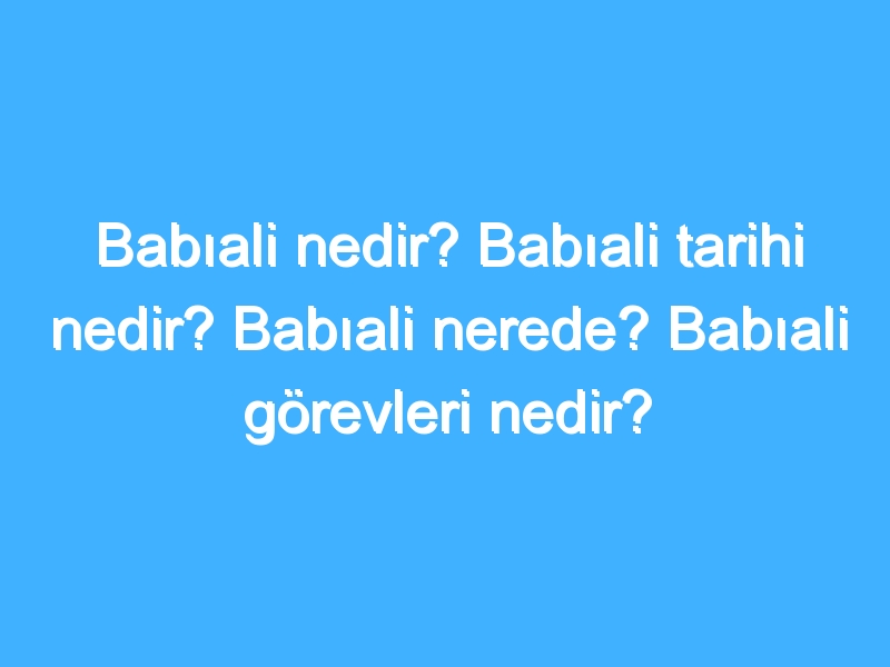 Babıali nedir? Babıali tarihi nedir? Babıali nerede? Babıali görevleri nedir?