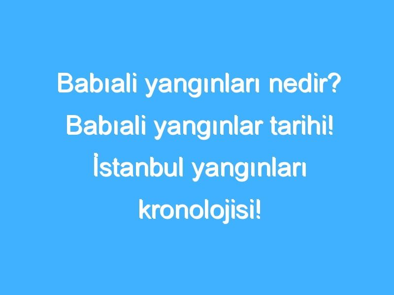 Babıali yangınları nedir? Babıali yangınlar tarihi! İstanbul yangınları kronolojisi!