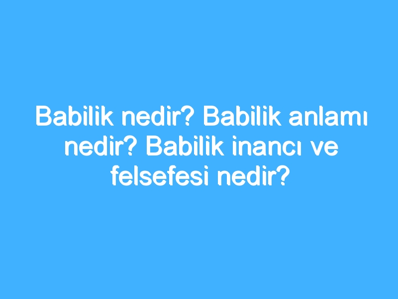 Babilik nedir? Babilik anlamı nedir? Babilik inancı ve felsefesi nedir?