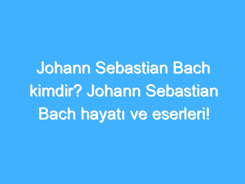 Johann Sebastian Bach kimdir? Johann Sebastian Bach hayatı ve eserleri!