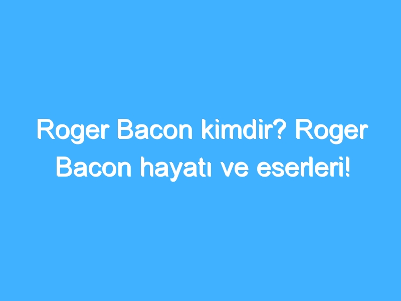 Roger Bacon kimdir? Roger Bacon hayatı ve eserleri!