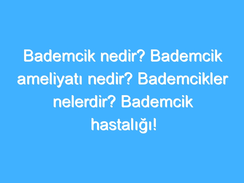 Bademcik nedir? Bademcik ameliyatı nedir? Bademcikler nelerdir? Bademcik hastalığı!