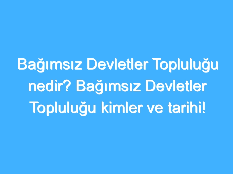 Bağımsız Devletler Topluluğu nedir? Bağımsız Devletler Topluluğu kimler ve tarihi!