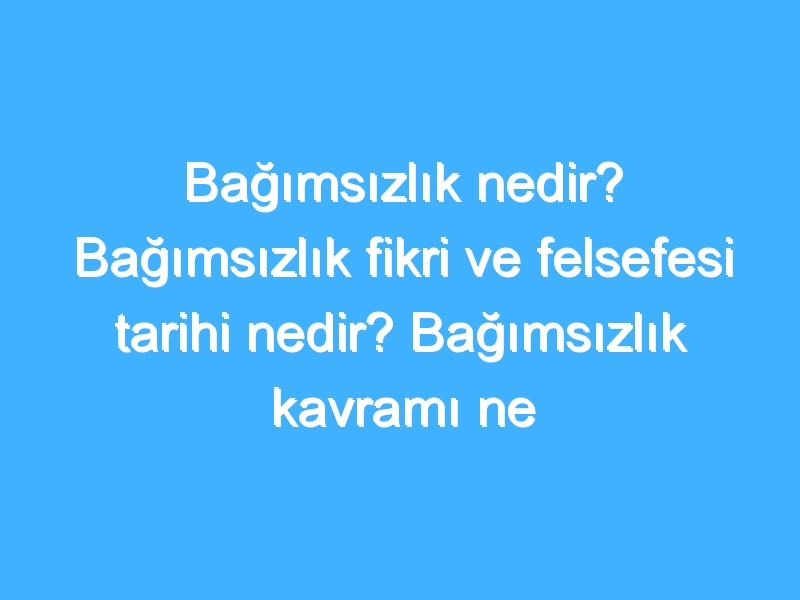 Bağımsızlık nedir? Bağımsızlık fikri ve felsefesi tarihi nedir? Bağımsızlık kavramı ne demek?