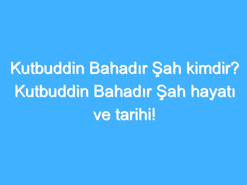 Kutbuddin Bahadır Şah kimdir? Kutbuddin Bahadır Şah hayatı ve tarihi!