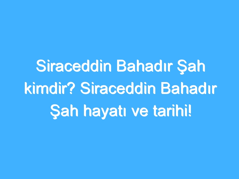 Siraceddin Bahadır Şah kimdir? Siraceddin Bahadır Şah hayatı ve tarihi!