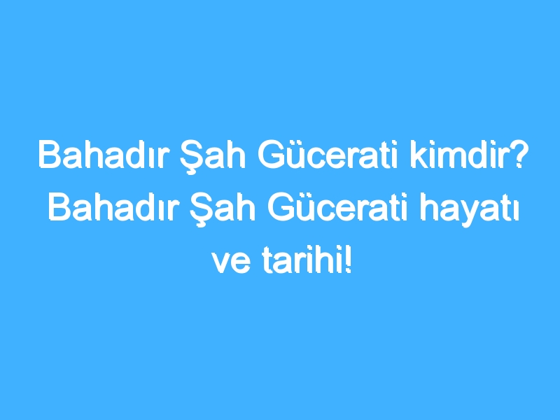 Bahadır Şah Gücerati kimdir? Bahadır Şah Gücerati hayatı ve tarihi!