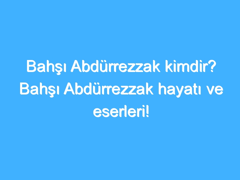 Bahşı Abdürrezzak kimdir? Bahşı Abdürrezzak hayatı ve eserleri!