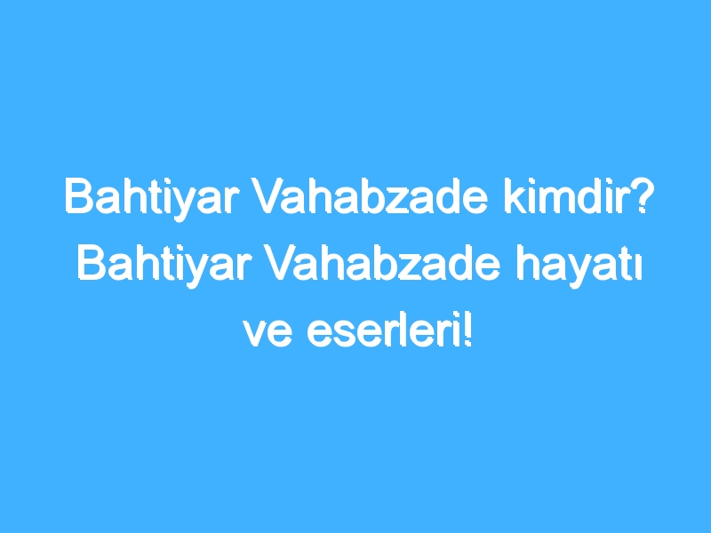 Bahtiyar Vahabzade kimdir? Bahtiyar Vahabzade hayatı ve eserleri!