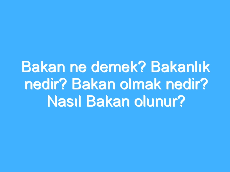 Bakan ne demek? Bakanlık nedir? Bakan olmak nedir? Nasıl Bakan olunur?