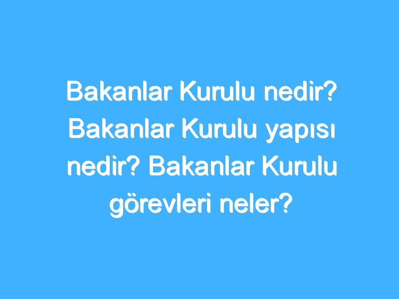 Bakanlar Kurulu nedir? Bakanlar Kurulu yapısı nedir? Bakanlar Kurulu görevleri neler?