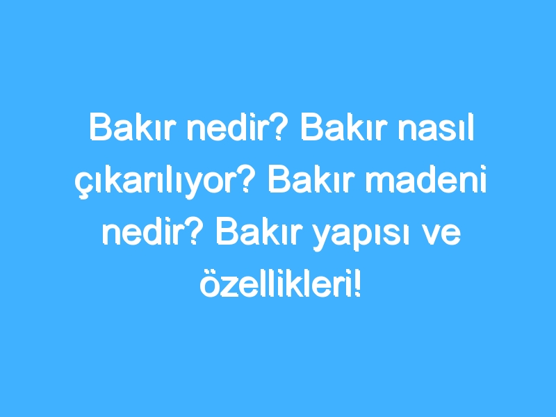 Bakır nedir? Bakır nasıl çıkarılıyor? Bakır madeni nedir? Bakır yapısı ve özellikleri! Bakır tarihi!