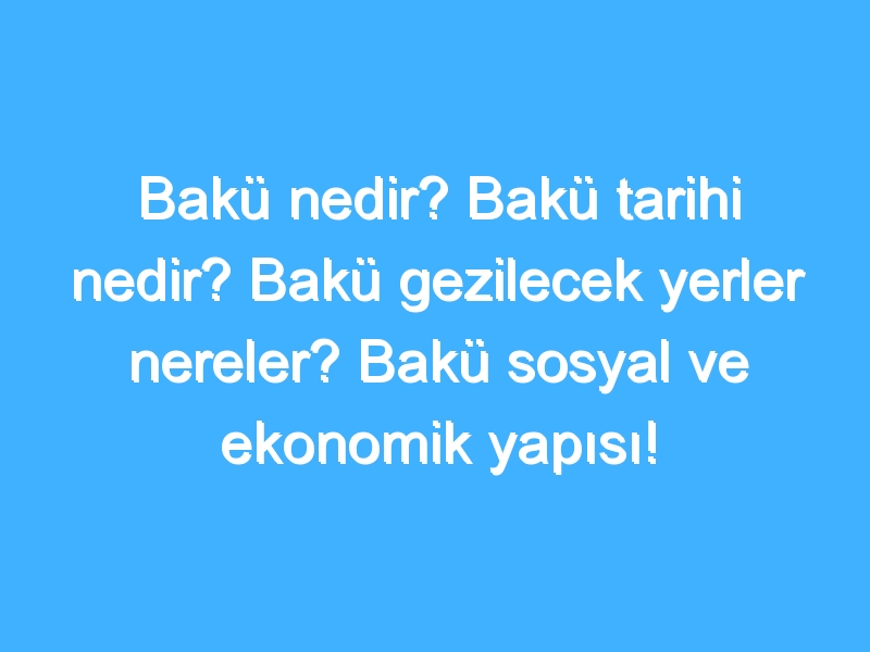 Bakü nedir? Bakü tarihi nedir? Bakü gezilecek yerler nereler? Bakü sosyal ve ekonomik yapısı!