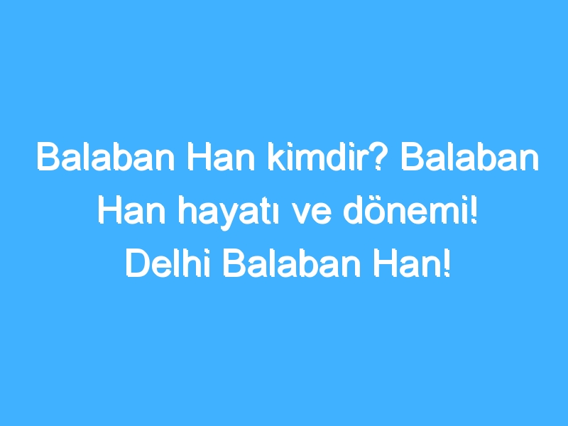 Balaban Han kimdir? Balaban Han hayatı ve dönemi! Delhi Balaban Han!