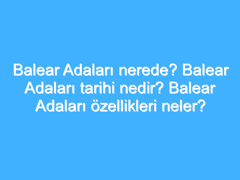 Balear Adaları nerede? Balear Adaları tarihi nedir? Balear Adaları özellikleri neler?