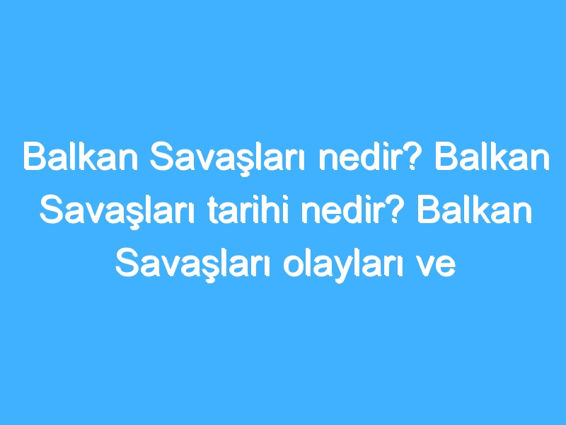 Balkan Savaşları nedir? Balkan Savaşları tarihi nedir? Balkan Savaşları olayları ve sonuçları neler?