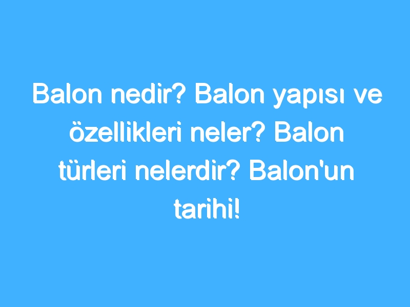 Balon nedir? Balon yapısı ve özellikleri neler? Balon türleri nelerdir? Balon'un tarihi!